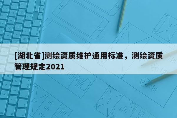 [湖北省]測(cè)繪資質(zhì)維護(hù)通用標(biāo)準(zhǔn)，測(cè)繪資質(zhì)管理規(guī)定2021