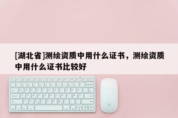 [湖北省]測繪資質(zhì)中用什么證書，測繪資質(zhì)中用什么證書比較好