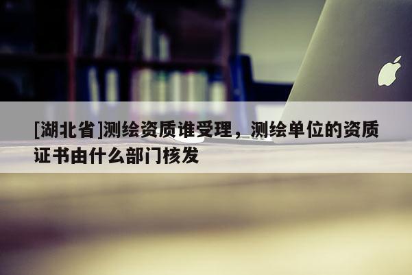 [湖北省]測繪資質誰受理，測繪單位的資質證書由什么部門核發(fā)