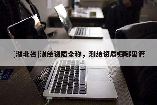 [湖北省]測繪資質(zhì)全稱，測繪資質(zhì)歸哪里管