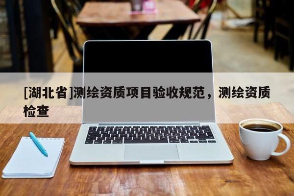 [湖北省]測繪資質(zhì)項目驗收規(guī)范，測繪資質(zhì)檢查