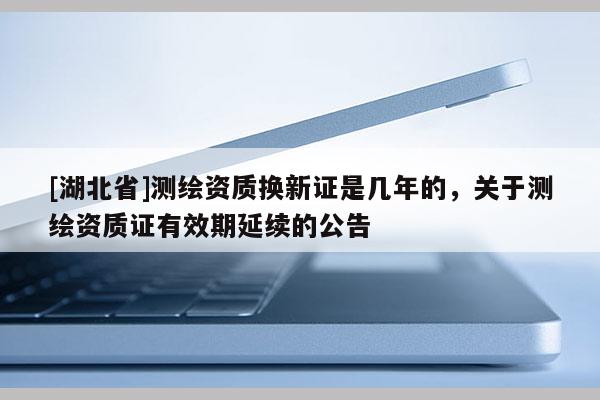 [湖北省]測(cè)繪資質(zhì)換新證是幾年的，關(guān)于測(cè)繪資質(zhì)證有效期延續(xù)的公告