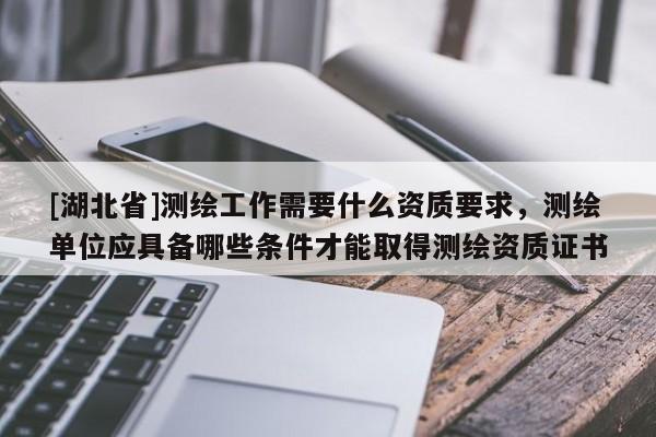 [湖北省]測繪工作需要什么資質(zhì)要求，測繪單位應(yīng)具備哪些條件才能取得測繪資質(zhì)證書