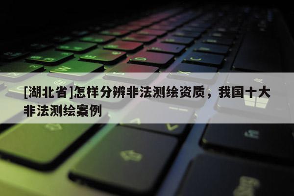 [湖北省]怎樣分辨非法測(cè)繪資質(zhì)，我國(guó)十大非法測(cè)繪案例