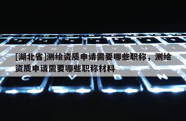 [湖北省]測繪資質(zhì)申請需要哪些職稱，測繪資質(zhì)申請需要哪些職稱材料