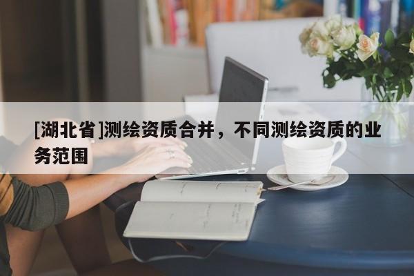 [湖北省]測繪資質(zhì)合并，不同測繪資質(zhì)的業(yè)務(wù)范圍