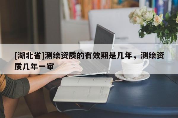 [湖北省]測(cè)繪資質(zhì)的有效期是幾年，測(cè)繪資質(zhì)幾年一審