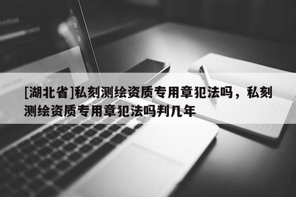 [湖北省]私刻測繪資質(zhì)專用章犯法嗎，私刻測繪資質(zhì)專用章犯法嗎判幾年