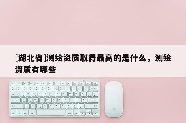 [湖北省]測繪資質(zhì)取得最高的是什么，測繪資質(zhì)有哪些