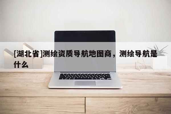 [湖北省]測繪資質導航地圖商，測繪導航是什么