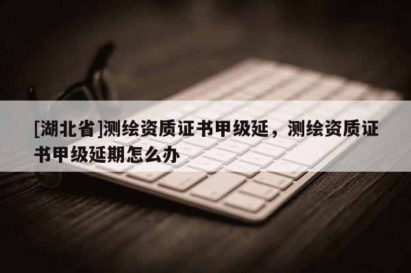 [湖北省]測(cè)繪資質(zhì)證書甲級(jí)延，測(cè)繪資質(zhì)證書甲級(jí)延期怎么辦