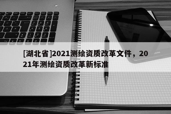 [湖北省]2021測繪資質(zhì)改革文件，2021年測繪資質(zhì)改革新標(biāo)準(zhǔn)