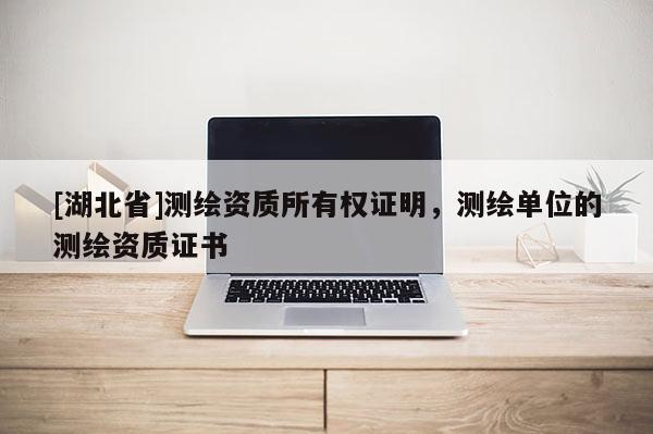[湖北省]測繪資質(zhì)所有權(quán)證明，測繪單位的測繪資質(zhì)證書