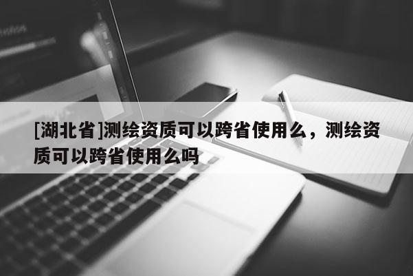 [湖北省]測(cè)繪資質(zhì)可以跨省使用么，測(cè)繪資質(zhì)可以跨省使用么嗎