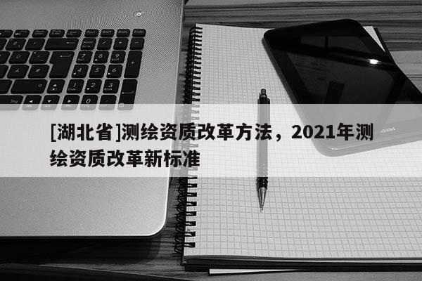 [湖北省]測(cè)繪資質(zhì)改革方法，2021年測(cè)繪資質(zhì)改革新標(biāo)準(zhǔn)