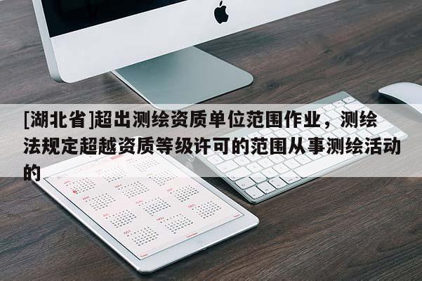 [湖北省]超出測(cè)繪資質(zhì)單位范圍作業(yè)，測(cè)繪法規(guī)定超越資質(zhì)等級(jí)許可的范圍從事測(cè)繪活動(dòng)的