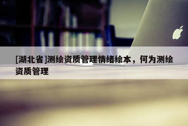 [湖北省]測繪資質(zhì)管理情緒繪本，何為測繪資質(zhì)管理