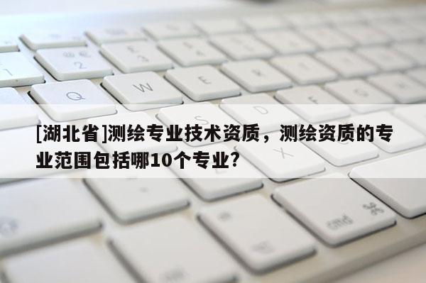 [湖北省]測繪專業(yè)技術(shù)資質(zhì)，測繪資質(zhì)的專業(yè)范圍包括哪10個(gè)專業(yè)?