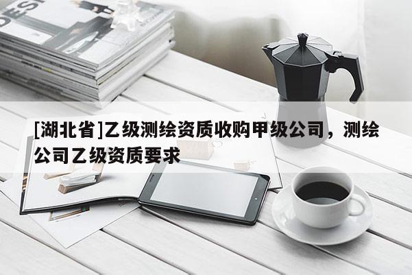 [湖北省]乙級測繪資質收購甲級公司，測繪公司乙級資質要求