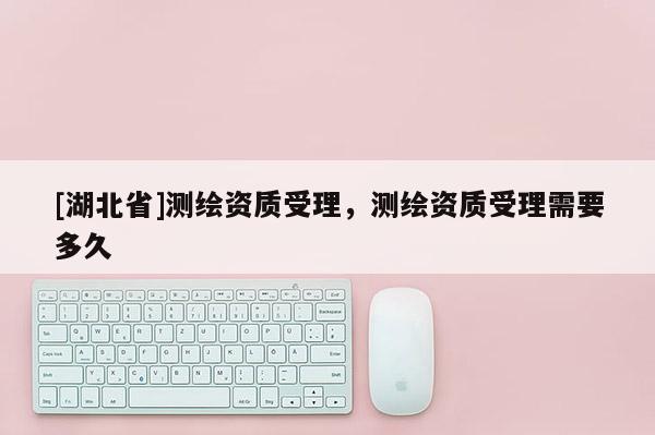 [湖北省]測繪資質(zhì)受理，測繪資質(zhì)受理需要多久