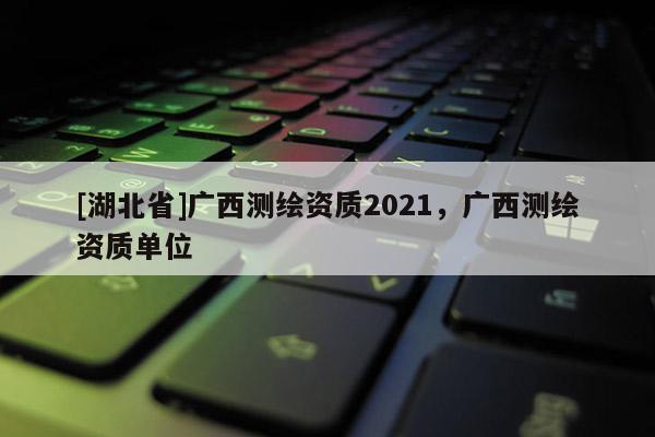 [湖北省]廣西測(cè)繪資質(zhì)2021，廣西測(cè)繪資質(zhì)單位