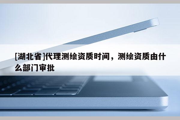 [湖北省]代理測繪資質(zhì)時(shí)間，測繪資質(zhì)由什么部門審批