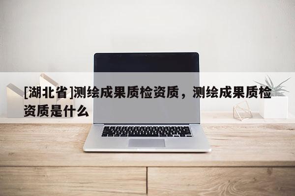 [湖北省]測繪成果質檢資質，測繪成果質檢資質是什么