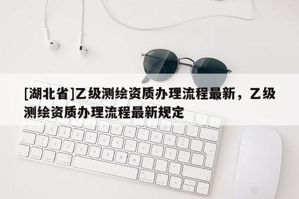 [湖北省]乙級(jí)測(cè)繪資質(zhì)辦理流程最新，乙級(jí)測(cè)繪資質(zhì)辦理流程最新規(guī)定