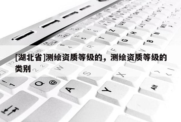 [湖北省]測繪資質(zhì)等級的，測繪資質(zhì)等級的類別