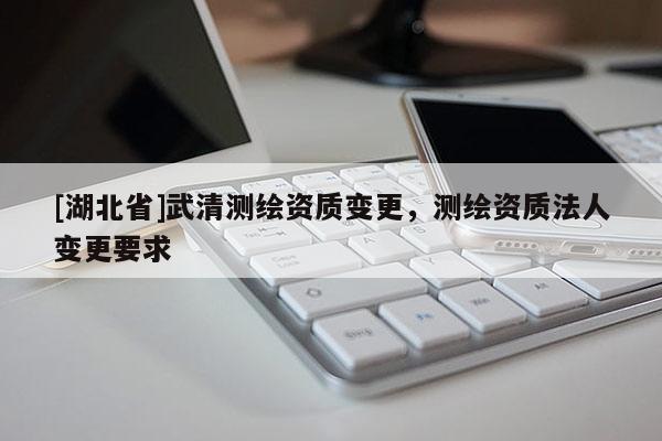 [湖北省]武清測繪資質(zhì)變更，測繪資質(zhì)法人變更要求