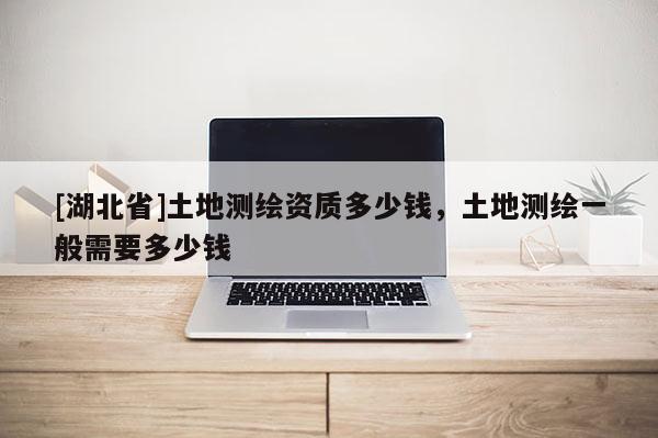 [湖北省]土地測(cè)繪資質(zhì)多少錢，土地測(cè)繪一般需要多少錢