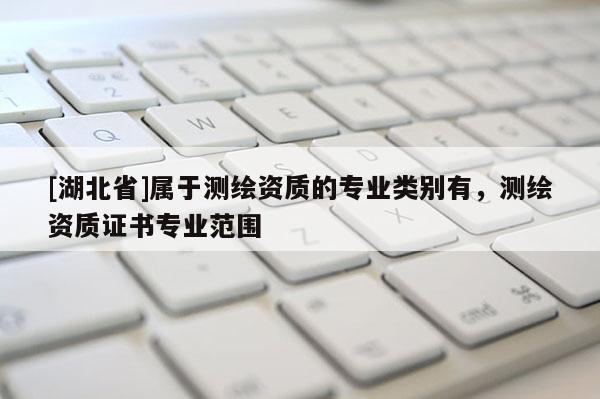 [湖北省]屬于測繪資質(zhì)的專業(yè)類別有，測繪資質(zhì)證書專業(yè)范圍