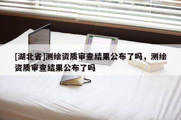 [湖北省]測繪資質(zhì)審查結(jié)果公布了嗎，測繪資質(zhì)審查結(jié)果公布了嗎