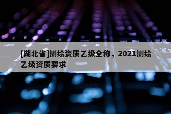 [湖北省]測(cè)繪資質(zhì)乙級(jí)全稱，2021測(cè)繪乙級(jí)資質(zhì)要求