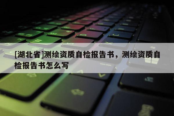 [湖北省]測繪資質(zhì)自檢報告書，測繪資質(zhì)自檢報告書怎么寫