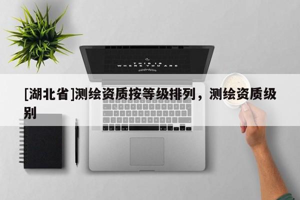 [湖北省]測(cè)繪資質(zhì)按等級(jí)排列，測(cè)繪資質(zhì)級(jí)別