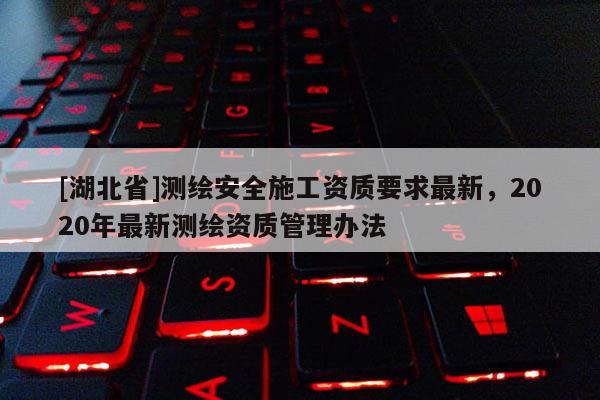 [湖北省]測繪安全施工資質(zhì)要求最新，2020年最新測繪資質(zhì)管理辦法