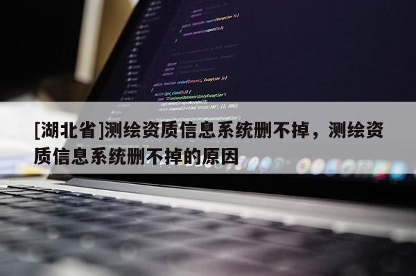 [湖北省]測繪資質(zhì)信息系統(tǒng)刪不掉，測繪資質(zhì)信息系統(tǒng)刪不掉的原因