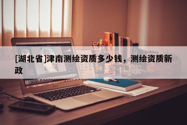 [湖北省]津南測繪資質(zhì)多少錢，測繪資質(zhì)新政