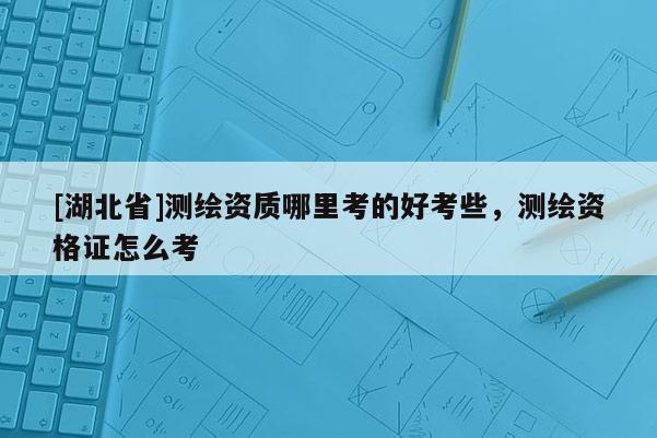 [湖北省]測(cè)繪資質(zhì)哪里考的好考些，測(cè)繪資格證怎么考