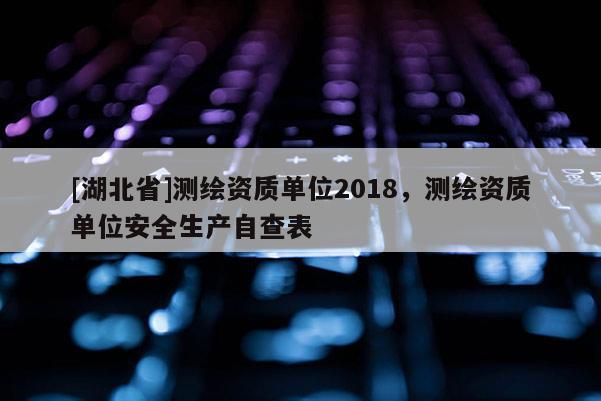 [湖北省]測(cè)繪資質(zhì)單位2018，測(cè)繪資質(zhì)單位安全生產(chǎn)自查表
