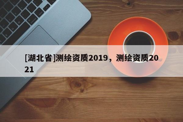 [湖北省]測繪資質(zhì)2019，測繪資質(zhì)2021
