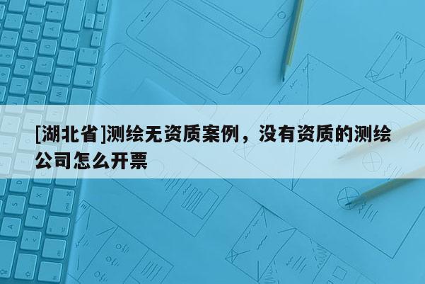 [湖北省]測(cè)繪無(wú)資質(zhì)案例，沒(méi)有資質(zhì)的測(cè)繪公司怎么開(kāi)票
