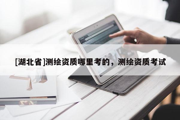 [湖北省]測(cè)繪資質(zhì)哪里考的，測(cè)繪資質(zhì)考試