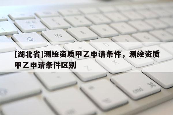 [湖北省]測(cè)繪資質(zhì)甲乙申請(qǐng)條件，測(cè)繪資質(zhì)甲乙申請(qǐng)條件區(qū)別