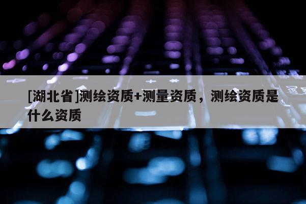 [湖北省]測(cè)繪資質(zhì)+測(cè)量資質(zhì)，測(cè)繪資質(zhì)是什么資質(zhì)