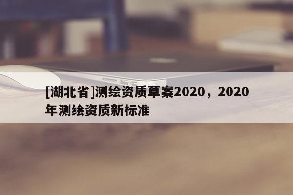 [湖北省]測(cè)繪資質(zhì)草案2020，2020年測(cè)繪資質(zhì)新標(biāo)準(zhǔn)
