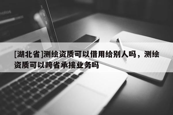 [湖北省]測(cè)繪資質(zhì)可以借用給別人嗎，測(cè)繪資質(zhì)可以跨省承接業(yè)務(wù)嗎