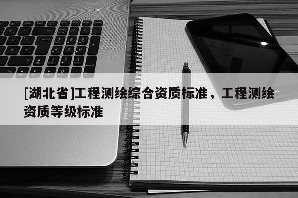 [湖北省]工程測(cè)繪綜合資質(zhì)標(biāo)準(zhǔn)，工程測(cè)繪資質(zhì)等級(jí)標(biāo)準(zhǔn)