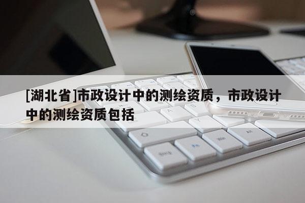 [湖北省]市政設(shè)計(jì)中的測(cè)繪資質(zhì)，市政設(shè)計(jì)中的測(cè)繪資質(zhì)包括